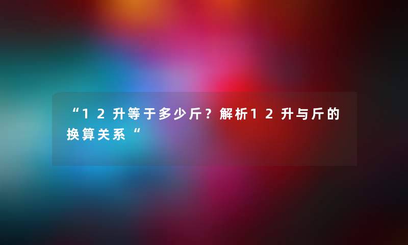 “12升等于多少斤?解析12升与斤的换算关系“ “12升等于多少斤?解析12升与斤的换算关系“