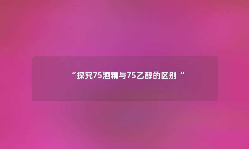 “探究75酒精与75乙醇的区别“ “探究75酒精与75乙醇的区别“