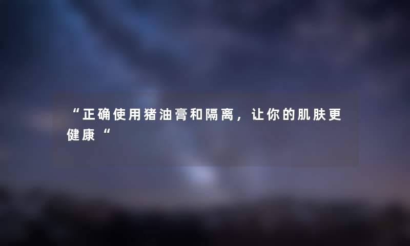 “正确使用猪油膏和隔离,让你的肌肤更健康“ “正确使用猪油膏和隔离,让你的肌肤更健康“