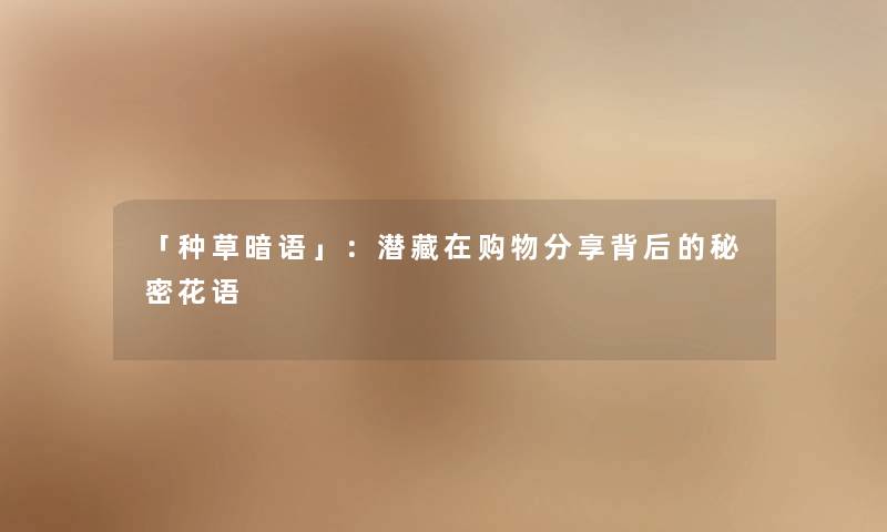 「种草暗语」:潜藏在购物分享背后的秘密花语 「种草暗语」:潜藏在购物分享背后的秘密花语