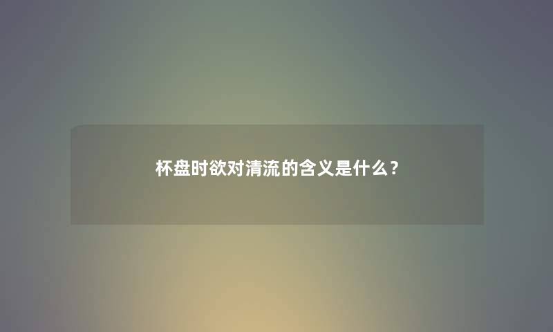 杯盘时欲对清流的含义是什么? 杯盘时欲对清流的含义是什么?