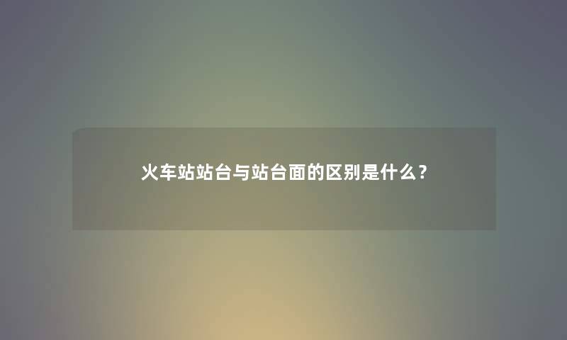 火车站站台与站台面的区别是什么? 火车站站台与站台面的区别是什么?