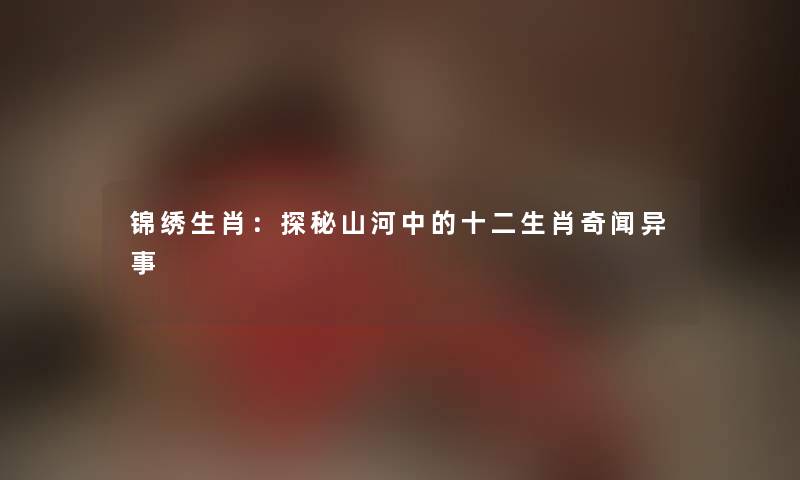 锦绣生肖:探秘山河中的十二生肖奇闻异事 锦绣生肖:探秘山河中的十二生肖奇闻异事