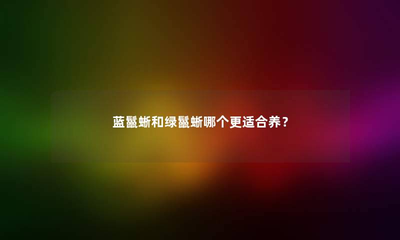 蓝鬣蜥和绿鬣蜥哪个更适合养？