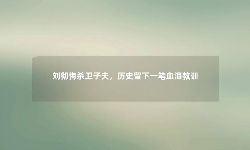 刘彻悔杀卫子夫,历史留下一笔血泪教训 刘彻悔杀卫子夫,历史留下一笔血泪教训