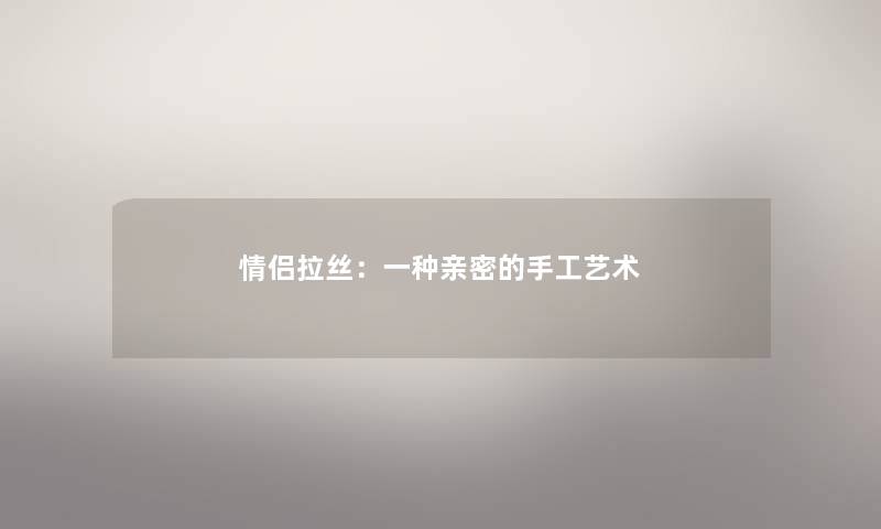 情侣拉丝:一种亲密的手工艺术 情侣拉丝:一种亲密的手工艺术