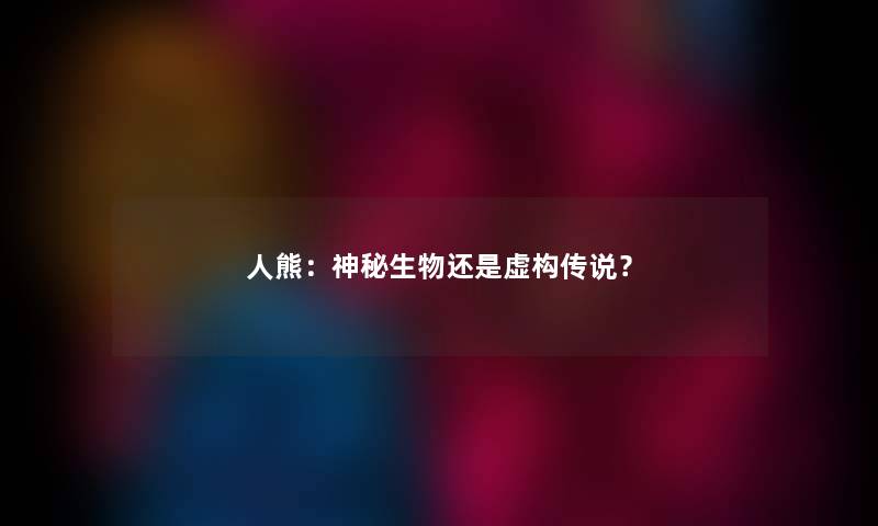 人熊:神秘生物还是虚构传说? 人熊:神秘生物还是虚构传说?