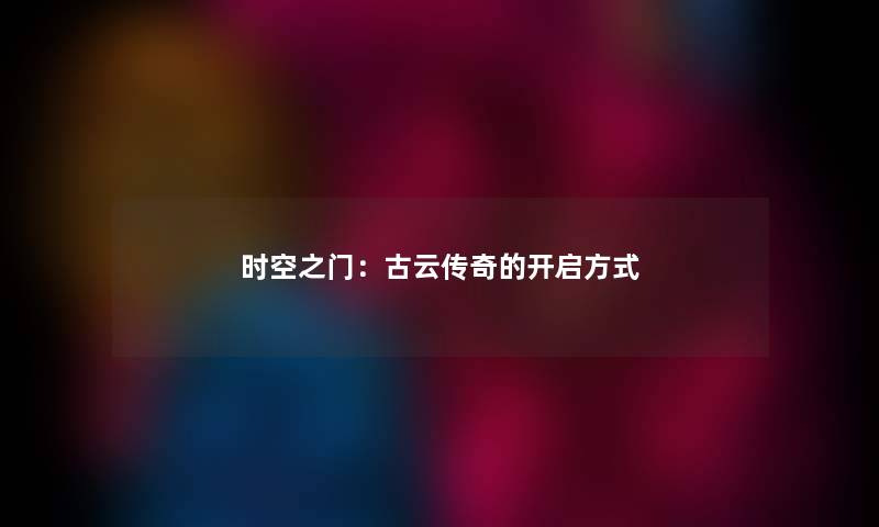 时空之门:古云传奇的开启方式 时空之门:古云传奇的开启方式