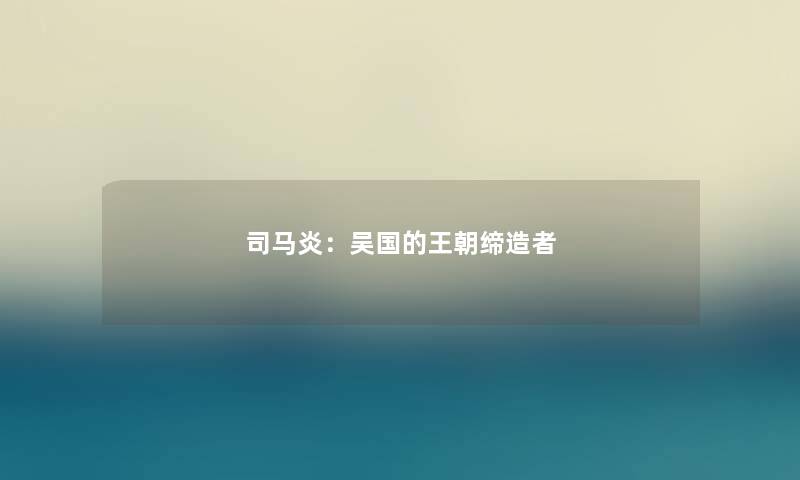司马炎:吴国的王朝缔造者 司马炎:吴国的王朝缔造者