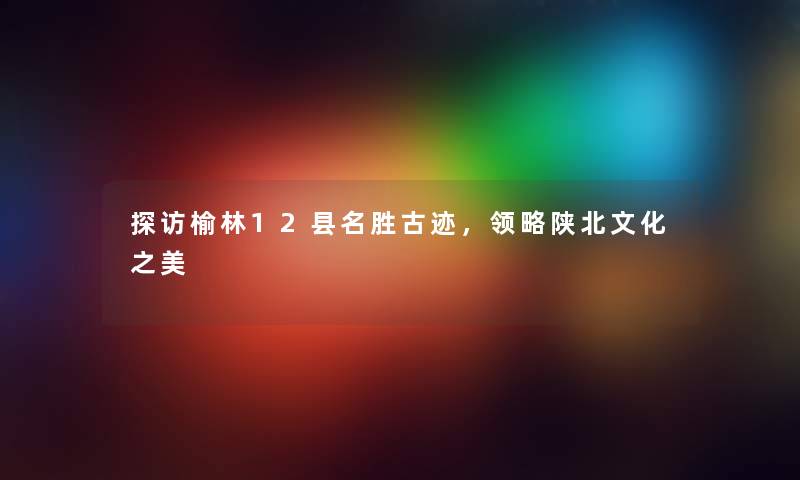 探访榆林12县名胜古迹,领略陕北文化之美 探访榆林12县名胜古迹,领略陕北文化之美