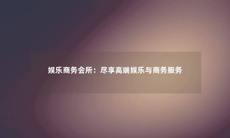 娱乐商务会所:尽享高端娱乐与商务服务 娱乐商务会所:尽享高端娱乐与商务服务