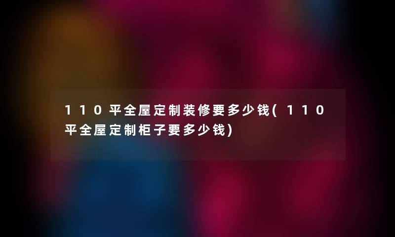 110平全屋定制装修要多少钱(110平全屋定制柜子要多少钱) 110平全屋定制装修要多少钱(110平全屋定制柜子要多少钱)