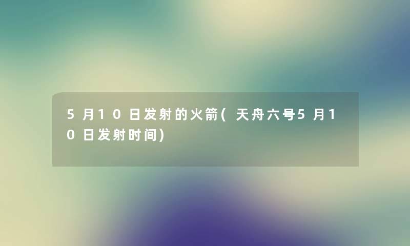 5月10日发射的火箭(天舟六号5月10日发射时间) 5月10日发射的火箭(天舟六号5月10日发射时间)