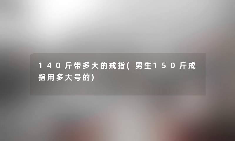 140斤带多大的戒指(男生150斤戒指用多大号的) 140斤带多大的戒指(男生150斤戒指用多大号的)