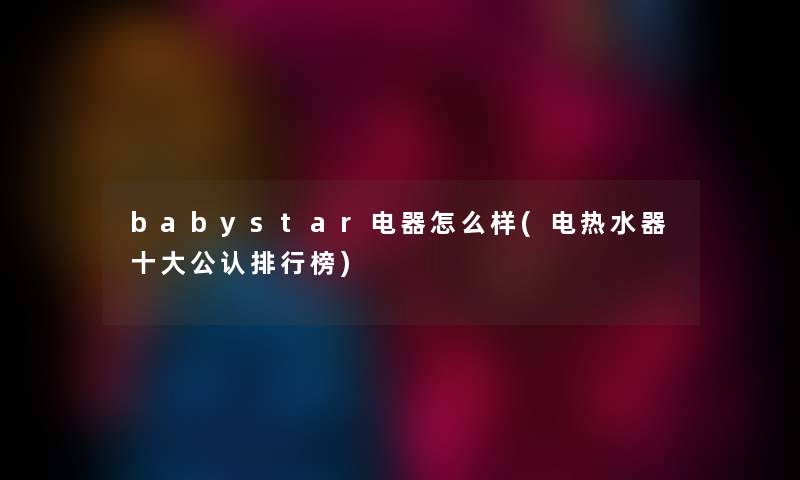 babystar电器怎么样(电热水器一些不错整理榜) babystar电器怎么样(电热水器一些不错整理榜)