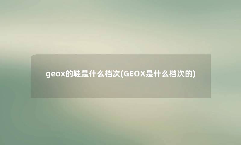 geox的鞋是什么档次(GEOX是什么档次的) geox的鞋是什么档次(GEOX是什么档次的)