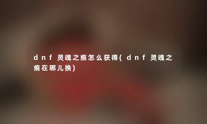 dnf灵魂之痕怎么获得(dnf灵魂之痕在哪儿换) dnf灵魂之痕怎么获得(dnf灵魂之痕在哪儿换)