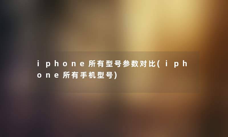 iphone所有型号参数对比(iphone所有手机型号) iphone所有型号参数对比(iphone所有手机型号)