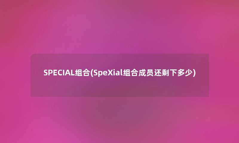 SPECIAL组合(SpeXial组合成员还剩下多少) SPECIAL组合(SpeXial组合成员还剩下多少)