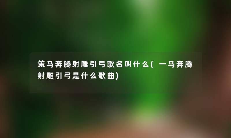 策马奔腾射雕引弓歌名叫什么(一马奔腾射雕引弓是什么歌曲) 策马奔腾射雕引弓歌名叫什么(一马奔腾射雕引弓是什么歌曲)