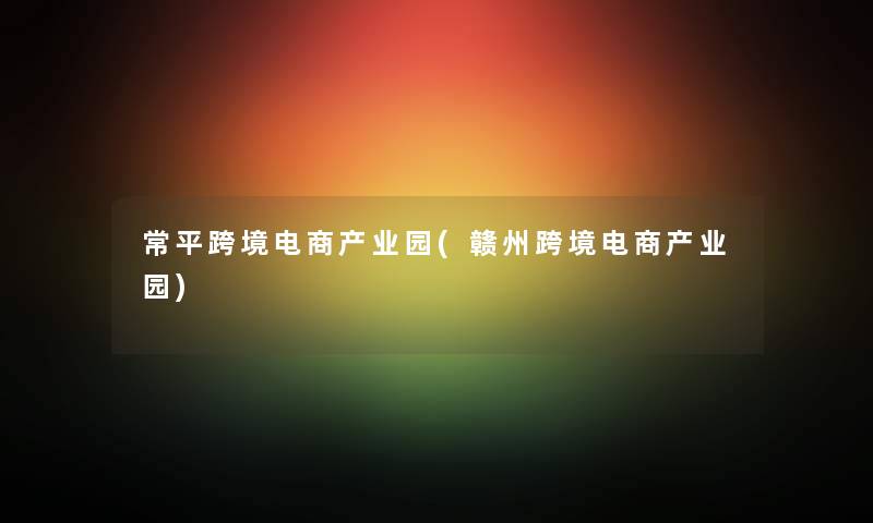 常平跨境电商产业园(赣州跨境电商产业园) 常平跨境电商产业园(赣州跨境电商产业园)
