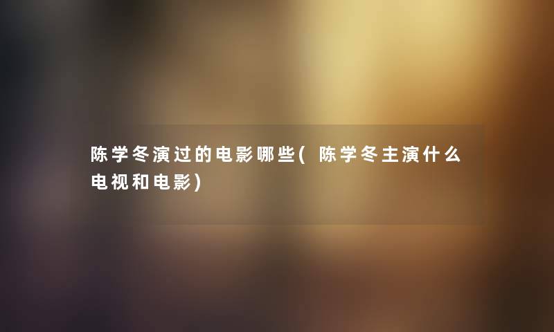 陈学冬演过的电影哪些(陈学冬主演什么电视和电影) 陈学冬演过的电影哪些(陈学冬主演什么电视和电影)