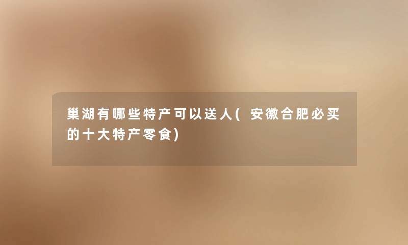 巢湖有哪些特产可以送人(安徽合肥必买的一些特产零食) 巢湖有哪些特产可以送人(安徽合肥必买的一些特产零食)