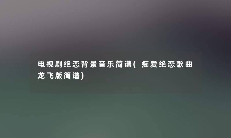 电视剧绝恋音乐简谱(痴爱绝恋歌曲龙飞版简谱) 电视剧绝恋音乐简谱(痴爱绝恋歌曲龙飞版简谱)