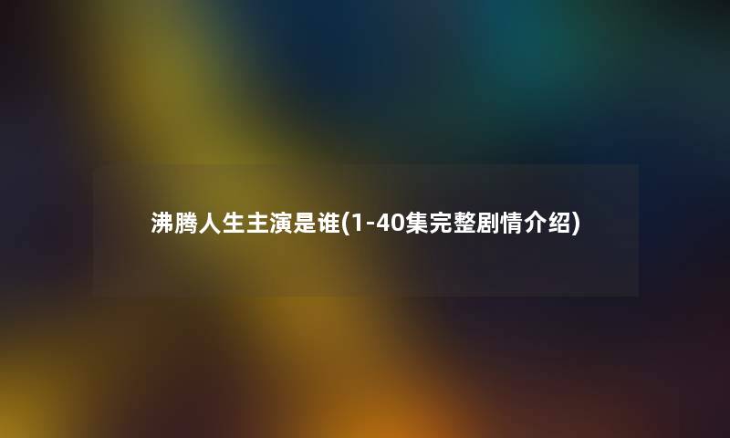 沸腾人生主演是谁(1-40集完整剧情介绍) 沸腾人生主演是谁(1-40集完整剧情介绍)