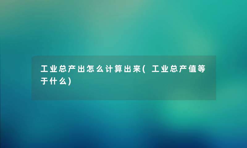 工业总产出怎么计算出来(工业总产值等于什么) 工业总产出怎么计算出来(工业总产值等于什么)