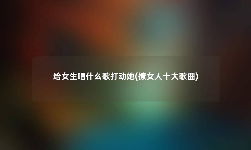 给女生唱什么歌打动她(撩女人一些歌曲) 给女生唱什么歌打动她(撩女人一些歌曲)