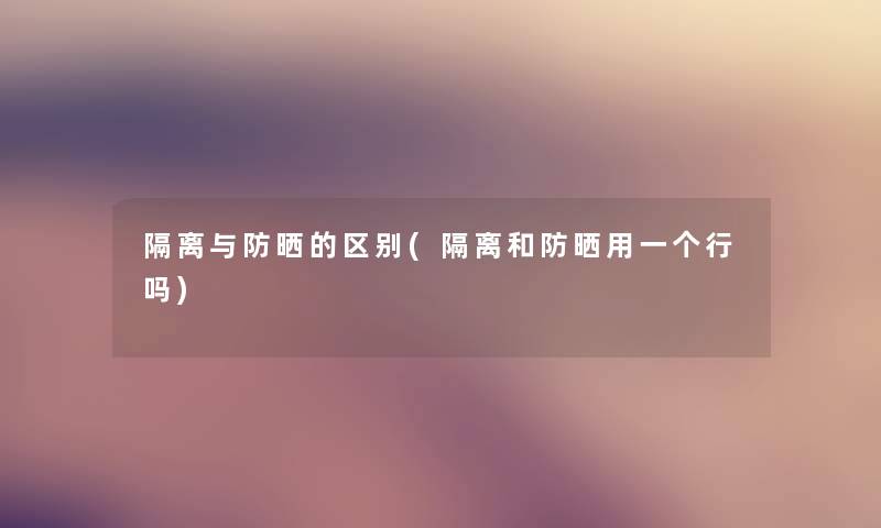 隔离与防晒的区别(隔离和防晒用一个行吗) 隔离与防晒的区别(隔离和防晒用一个行吗)