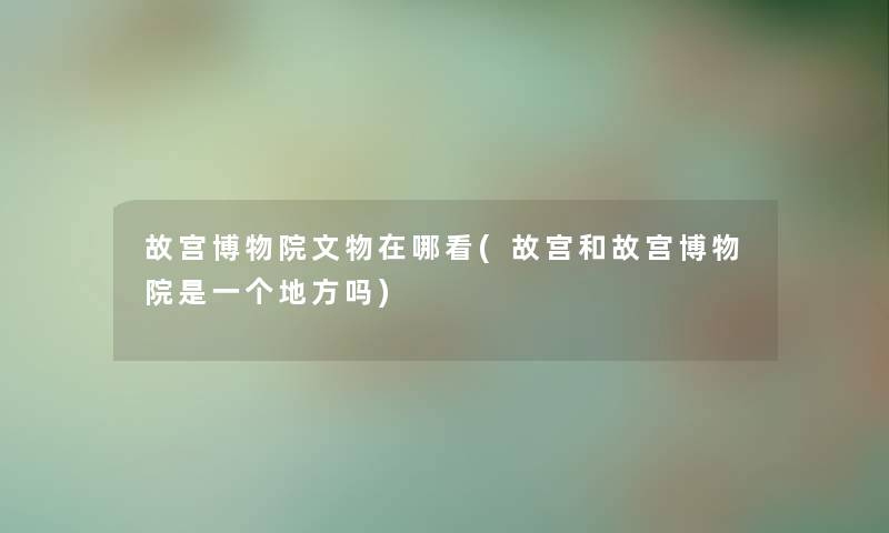 故宫博物院文物在哪看(故宫和故宫博物院是一个地方吗) 故宫博物院文物在哪看(故宫和故宫博物院是一个地方吗)