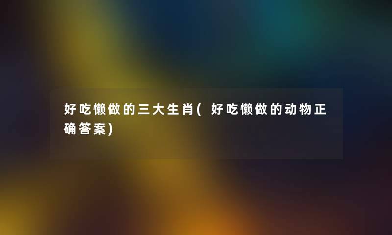 好吃懒做的三大生肖(好吃懒做的动物正确答案) 好吃懒做的三大生肖(好吃懒做的动物正确答案)