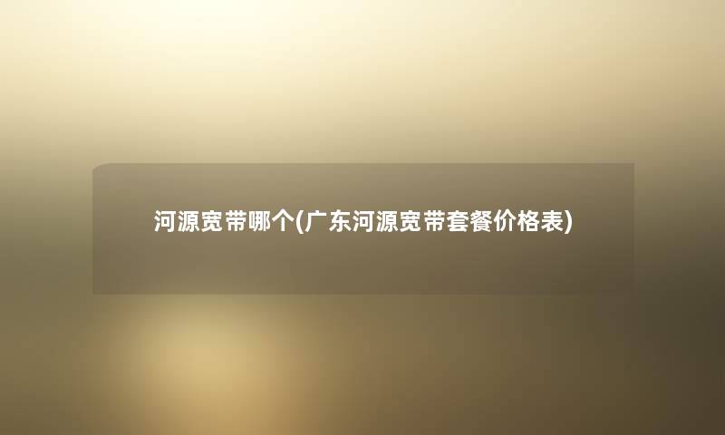 河源宽带哪个(广东河源宽带套餐价格表) 河源宽带哪个(广东河源宽带套餐价格表)