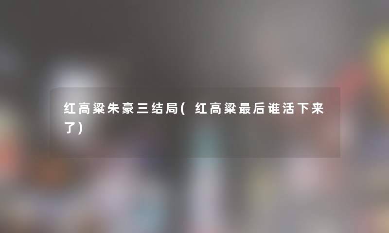 红高粱朱豪三结局(红高粱这里要说谁活下来了) 红高粱朱豪三结局(红高粱这里要说谁活下来了)