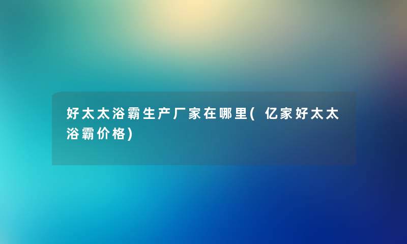 好太太浴霸生产厂家在哪里(亿家好太太浴霸价格) 好太太浴霸生产厂家在哪里(亿家好太太浴霸价格)