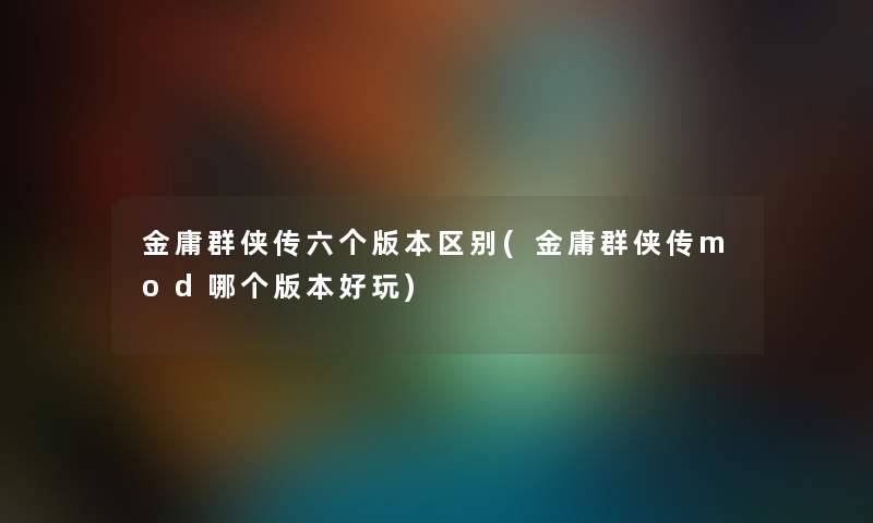金庸群侠传六个版本区别(金庸群侠传mod哪个版本好玩) 金庸群侠传六个版本区别(金庸群侠传mod哪个版本好玩)