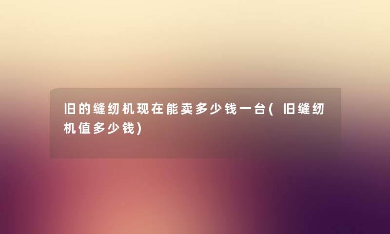 旧的缝纫机能卖多少钱一台(旧缝纫机值多少钱) 旧的缝纫机能卖多少钱一台(旧缝纫机值多少钱)