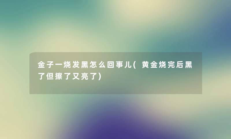 金子一烧发黑怎么回事儿(黄金烧完后黑了但擦了又亮了) 金子一烧发黑怎么回事儿(黄金烧完后黑了但擦了又亮了)