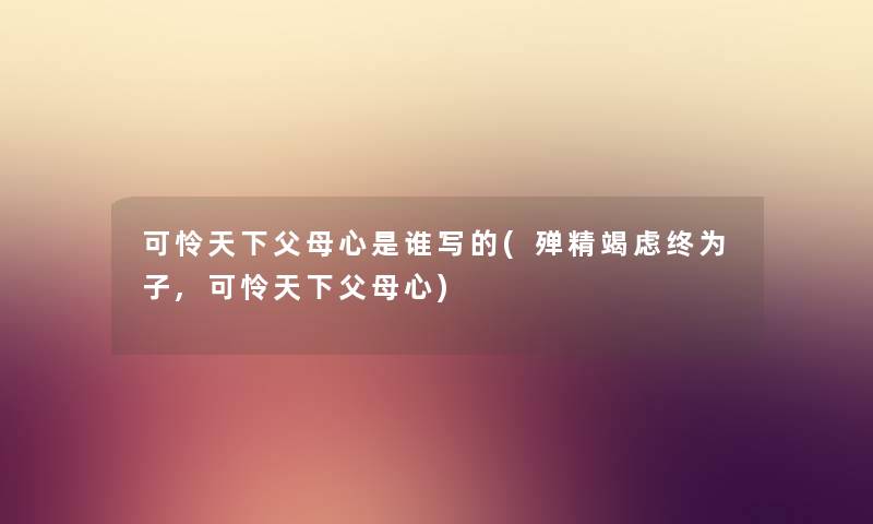 可怜天下父母心是谁写的(殚精竭虑终为子,可怜天下父母心) 可怜天下父母心是谁写的(殚精竭虑终为子,可怜天下父母心)
