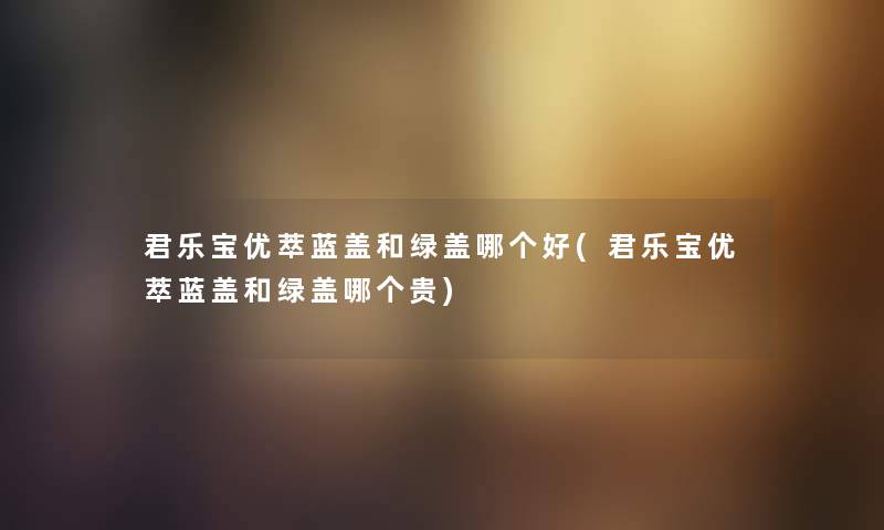 君乐宝优萃蓝盖和绿盖哪个好(君乐宝优萃蓝盖和绿盖哪个贵) 君乐宝优萃蓝盖和绿盖哪个好(君乐宝优萃蓝盖和绿盖哪个贵)