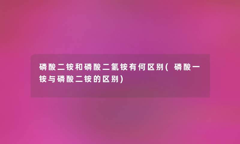 磷酸二铵和磷酸二氢铵有何区别(磷酸一铵与磷酸二铵的区别) 磷酸二铵和磷酸二氢铵有何区别(磷酸一铵与磷酸二铵的区别)