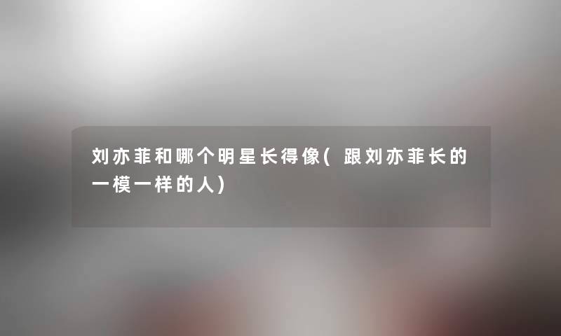 刘亦菲和哪个明星长得像(跟刘亦菲长的一模一样的人) 刘亦菲和哪个明星长得像(跟刘亦菲长的一模一样的人)