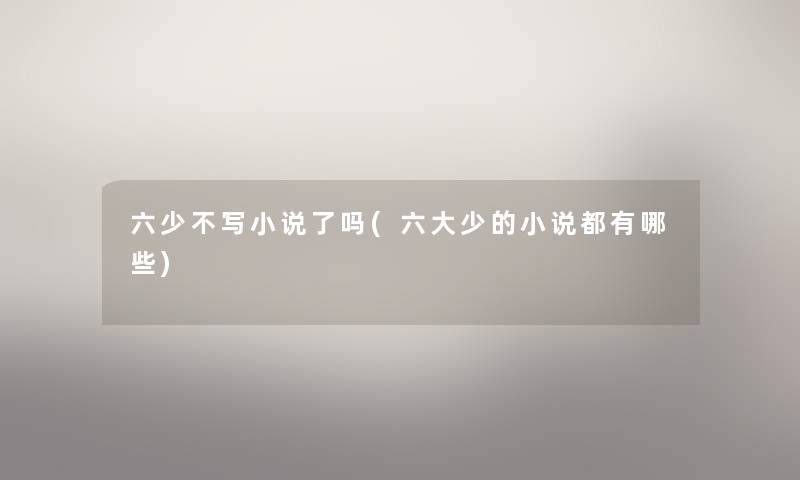 六少不写小说了吗(六大少的小说都有哪些) 六少不写小说了吗(六大少的小说都有哪些)