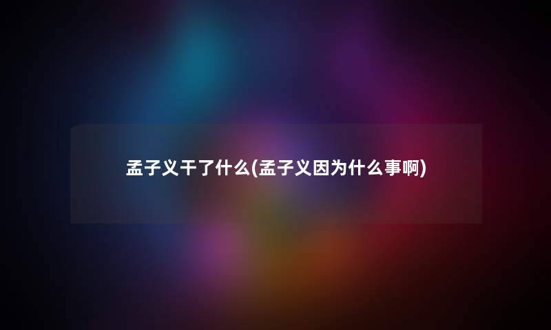 孟子义干了什么(孟子义因为什么事啊) 孟子义干了什么(孟子义因为什么事啊)