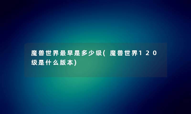 魔兽世界早是多少级(魔兽世界120级是什么版本) 魔兽世界早是多少级(魔兽世界120级是什么版本)
