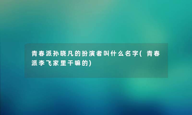青春派孙晓凡的扮演者叫什么名字(青春派李飞家里干嘛的) 青春派孙晓凡的扮演者叫什么名字(青春派李飞家里干嘛的)