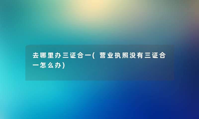 去哪里办三证合一(营业执照没有三证合一怎么办) 去哪里办三证合一(营业执照没有三证合一怎么办)