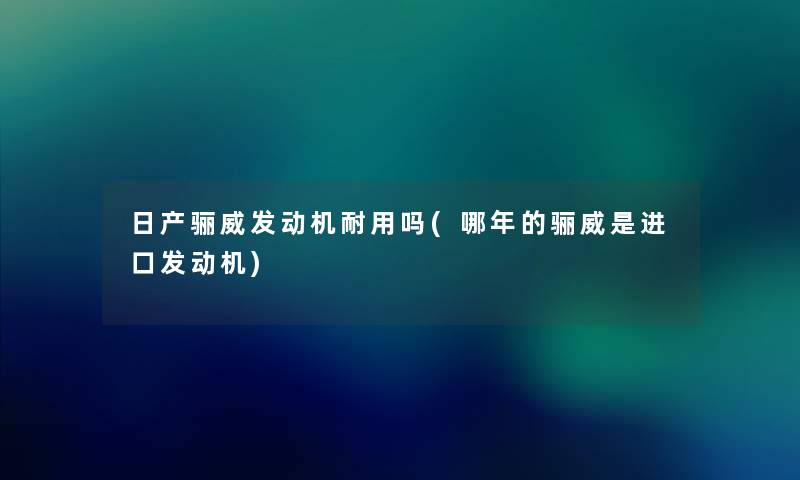 日产骊威发动机耐用吗(哪年的骊威是进口发动机) 日产骊威发动机耐用吗(哪年的骊威是进口发动机)